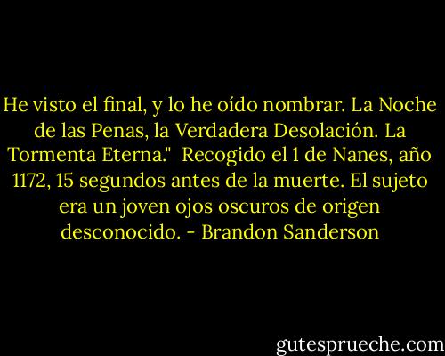 He visto el final, y lo he oído nombrar. La Noche de las Penas, la Verdadera Desolación. La Tormenta Eterna."<br /><br />Recogido el 1 de Nanes, año 1172, 15 segundos antes de la muerte. El sujeto era un joven ojos oscuros de origen desconocido. - Brandon Sanderson