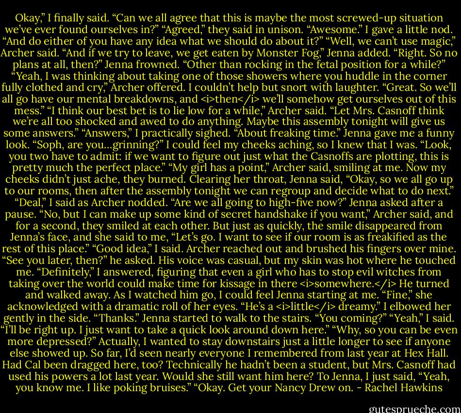 Okay,” I finally said. “Can we all agree that this is maybe the most screwed-up situation we’ve ever found ourselves in?”<br />“Agreed,” they said in unison.<br />“Awesome.” I gave a little nod. “And do either of you have any idea what we should do about it?”<br />“Well, we can’t use magic,” Archer said.<br />“And if we try to leave, we get eaten by Monster Fog,” Jenna added.<br />“Right. So no plans at all, then?”<br />Jenna frowned. “Other than rocking in the fetal position for a while?”<br />“Yeah, I was thinking about taking one of those showers where you huddle in the corner fully clothed and cry,” Archer offered.<br />I couldn’t help but snort with laughter. “Great. So we’ll all go have our mental breakdowns, and <i>then</i> we’ll somehow get ourselves out of this mess.”<br />“I think our best bet is to lie low for a while,” Archer said. “Let Mrs. Casnoff think we’re all too shocked and awed to do anything. Maybe this assembly tonight will give us some answers.”<br />“Answers,” I practically sighed. “About freaking time.”<br />Jenna gave me a funny look. “Soph, are you…grinning?”<br />I could feel my cheeks aching, so I knew that I was. “Look, you two have to admit: if we want to figure out just what the Casnoffs are plotting, this is pretty much the perfect place.”<br />“My girl has a point,” Archer said, smiling at me. Now my cheeks didn’t just ache, they burned.<br />Clearing her throat, Jenna said, “Okay, so we all go up to our rooms, then after the assembly tonight we can regroup and decide what to do next.”<br />“Deal,” I said as Archer nodded.<br />“Are we all going to high-five now?” Jenna asked after a pause.<br />“No, but I can make up some kind of secret handshake if you want,” Archer said, and for a second, they smiled at each other.<br />But just as quickly, the smile disappeared from Jenna’s face, and she said to me, “Let’s go. I want to see if our room is as freakified as the rest of this place.”<br />“Good idea,” I said. Archer reached out and brushed his fingers over mine.<br />“See you later, then?” he asked. His voice was casual, but my skin was hot where he touched me.<br />“Definitely,” I answered, figuring that even a girl who has to stop evil witches from taking over the world could make time for kissage in there <i>somewhere.</i><br />He turned and walked away. As I watched him go, I could feel Jenna starting at me. “Fine,” she acknowledged with a dramatic roll of her eyes. “He’s a <i>little</i> dreamy.”<br />I elbowed her gently in the side. “Thanks.”<br />Jenna started to walk to the stairs. “You coming?”<br />“Yeah,” I said. “I’ll be right up. I just want to take a quick look around down here.”<br />“Why, so you can be even more depressed?”<br />Actually, I wanted to stay downstairs just a little longer to see if anyone else showed up. So far, I’d seen nearly everyone I remembered from last year at Hex Hall. Had Cal been dragged here, too? Technically he hadn’t been a student, but Mrs. Casnoff had used his powers a lot last year. Would she still want him here?<br />To Jenna, I just said, “Yeah, you know me. I like poking bruises.”<br />“Okay. Get your Nancy Drew on. - Rachel Hawkins