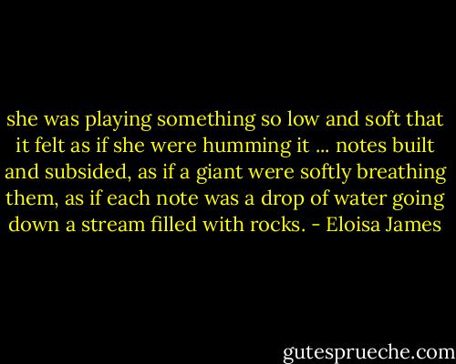 she was playing something so low and soft that it felt as if she were humming it ... notes built and subsided, as if a giant were softly breathing them, as if each note was a drop of water going down a stream filled with rocks. - Eloisa James