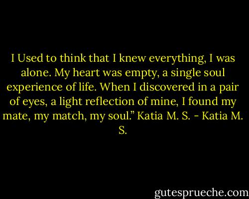 I Used to think that I knew everything, I was alone. My heart was empty, a single soul experience of life. When I discovered in a pair of eyes, a light reflection of mine, I found my mate, my match, my soul.”<br />Katia M. S. - Katia M. S.
