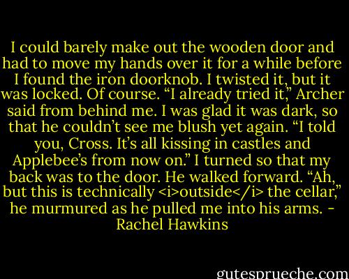 I could barely make out the wooden door and had to move my hands over it for a while before I found the iron doorknob. I twisted it, but it was locked. Of course.<br />“I already tried it,” Archer said from behind me.<br />I was glad it was dark, so that he couldn’t see me blush yet again. “I told you, Cross. It’s all kissing in castles and Applebee’s from now on.” I turned so that my back was to the door.<br />He walked forward. “Ah, but this is technically <i>outside</i> the cellar,” he murmured as he pulled me into his arms. - Rachel Hawkins