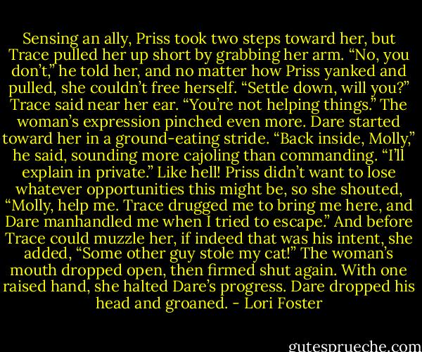 Sensing an ally, Priss took two steps toward her, but Trace pulled her up short by grabbing her arm.<br />“No, you don’t,” he told her, and no matter how Priss yanked and pulled, she couldn’t free herself.<br />“Settle down, will you?” Trace said near her ear. “You’re not helping things.”<br />The woman’s expression pinched even more.<br />Dare started toward her in a ground-eating stride. “Back inside, Molly,” he said, sounding more cajoling than commanding. “I’ll explain in private.”<br />Like hell! Priss didn’t want to lose whatever opportunities this might be, so she shouted, “Molly, help me. Trace drugged me to bring me here, and Dare manhandled me when I tried to escape.” And before Trace could muzzle her, if indeed that was his intent, she added, “Some other guy stole my cat!”<br />The woman’s mouth dropped open, then firmed shut again. With one raised hand, she halted Dare’s progress. Dare dropped his head and groaned. - Lori Foster
