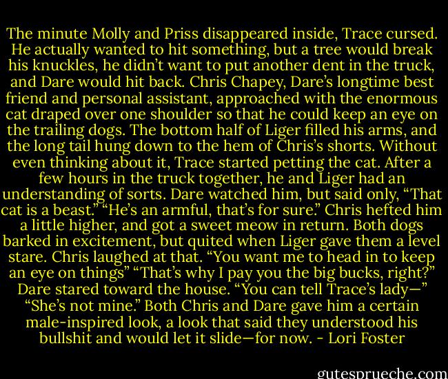 The minute Molly and Priss disappeared inside, Trace cursed. He actually wanted to hit something, but a tree would break his knuckles, he didn’t want to put another dent in the truck, and Dare would hit back.<br />Chris Chapey, Dare’s longtime best friend and personal assistant, approached with the enormous cat draped over one shoulder so that he could keep an eye on the trailing dogs. The bottom half of Liger filled his arms, and the long tail hung down to the hem of Chris’s shorts.<br />Without even thinking about it, Trace started petting the cat. After a few hours in the truck together, he and Liger had an understanding of sorts.<br />Dare watched him, but said only, “That cat is a beast.”<br />“He’s an armful, that’s for sure.” Chris hefted him a little higher, and got a sweet meow in return.<br />Both dogs barked in excitement, but quited when Liger gave them a level stare.<br />Chris laughed at that. “You want me to head in to keep an eye on things”<br />“That’s why I pay you the big bucks, right?” Dare stared toward the house. “You can tell Trace’s lady—”<br />“She’s not mine.”<br />Both Chris and Dare gave him a certain male-inspired look, a look that said they understood his bullshit and would let it slide—for now. - Lori Foster
