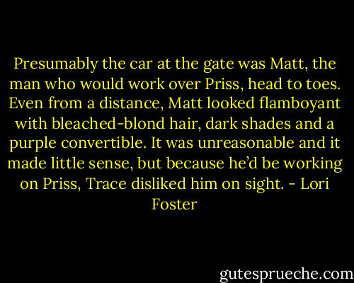 Presumably the car at the gate was Matt, the man who would work over Priss, head to toes. Even from a distance, Matt looked flamboyant with bleached-blond hair, dark shades and a purple convertible.<br />It was unreasonable and it made little sense, but because he’d be working on Priss, Trace disliked him on sight. - Lori Foster