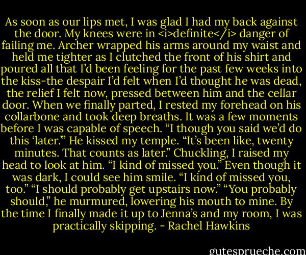 As soon as our lips met, I was glad I had my back against the door. My knees were in <i>definite</i> danger of failing me. Archer wrapped his arms around my waist and held me tighter as I clutched the front of his shirt and poured all that I’d been feeling for the past few weeks into the kiss-the despair I’d felt when I’d thought he was dead, the relief I felt now, pressed between him and the cellar door.<br />When we finally parted, I rested my forehead on his collarbone and took deep breaths. It was a few moments before I was capable of speech. “I though you said we’d do this ‘later.’”<br />He kissed my temple. “It’s been like, twenty minutes. That counts as later.”<br />Chuckling, I raised my head to look at him. “I kind of missed you.”<br />Even though it was dark, I could see him smile. “I kind of missed you, too.”<br />“I should probably get upstairs now.”<br />“You probably should,” he murmured, lowering his mouth to mine.<br />By the time I finally made it up to Jenna’s and my room, I was practically skipping. - Rachel Hawkins