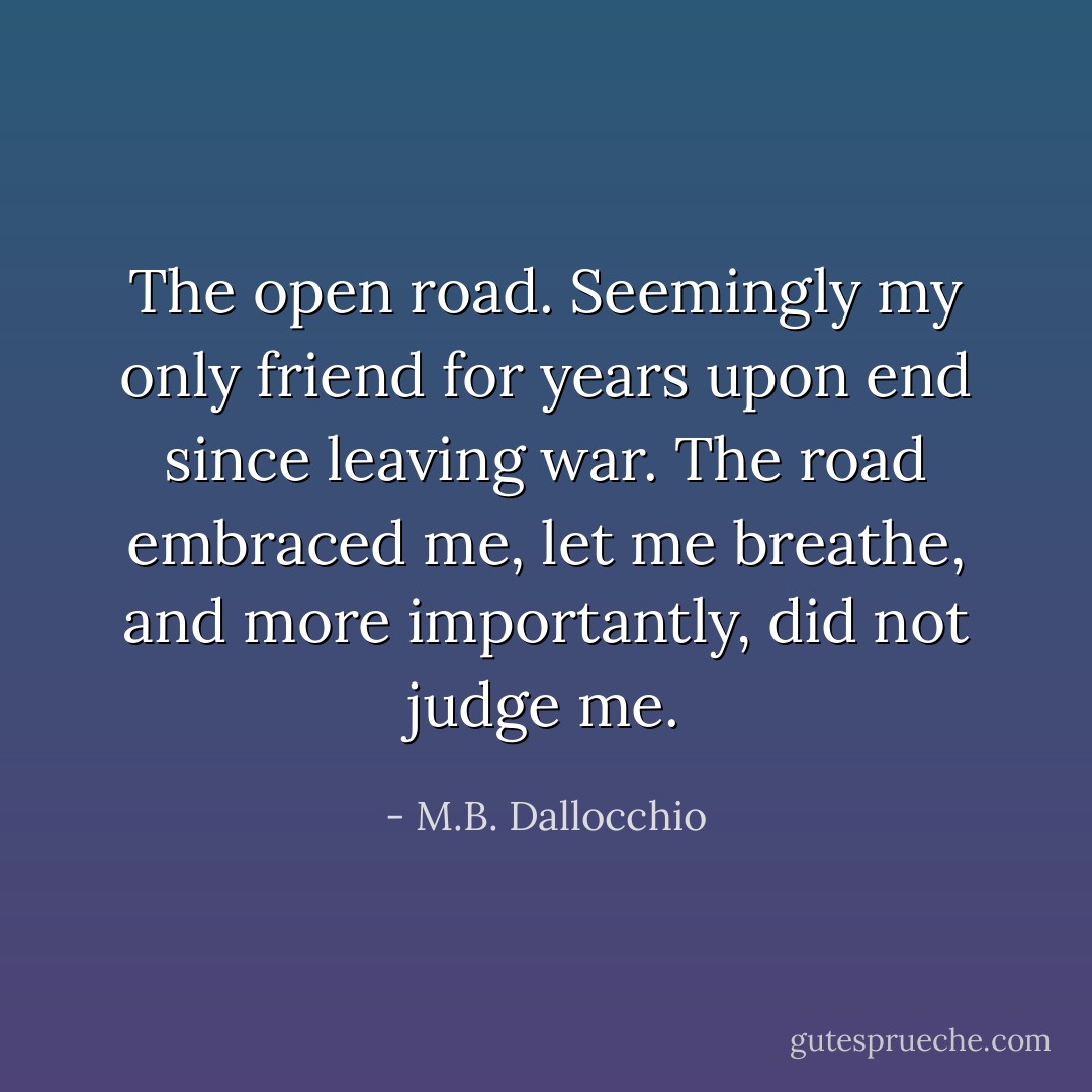 The open road. Seemingly my only friend for years upon end since leaving war. The road embraced me, let me breathe, and more importantly, did not judge me. - M.B. Dallocchio