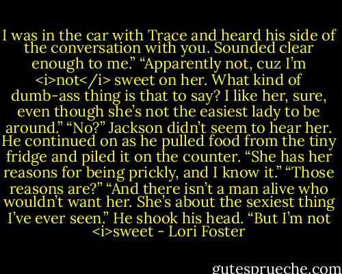 I was in the car with Trace and heard his side of the conversation with you. Sounded clear enough to me.”<br />“Apparently not, cuz I’m <i>not</i> sweet on her. What kind of dumb-ass thing is that to say? I like her, sure, even though she’s not the easiest lady to be around.”<br />“No?”<br />Jackson didn’t seem to hear her. He continued on as he pulled food from the tiny fridge and piled it on the counter. “She has her reasons for being prickly, and I know it.”<br />“Those reasons are?”<br />“And there isn’t a man alive who wouldn’t want her. She’s about the sexiest thing I’ve ever seen.” He shook his head. “But I’m not <i>sweet - Lori Foster