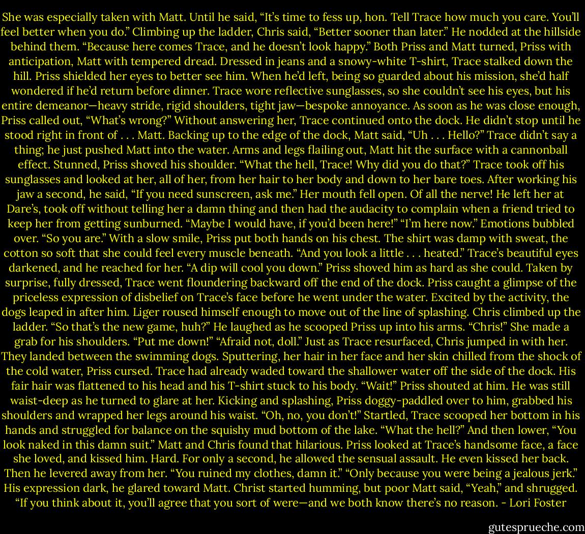 She was especially taken with Matt.<br />Until he said, “It’s time to fess up, hon. Tell Trace how much you care. You’ll feel better when you do.”<br />Climbing up the ladder, Chris said, “Better sooner than later.” He nodded at the hillside behind them. “Because here comes Trace, and he doesn’t look happy.”<br />Both Priss and Matt turned, Priss with anticipation, Matt with tempered dread.<br />Dressed in jeans and a snowy-white T-shirt, Trace stalked down the hill.<br />Priss shielded her eyes to better see him. When he’d left, being so guarded about his mission, she’d half wondered if he’d return before dinner.<br />Trace wore reflective sunglasses, so she couldn’t see his eyes, but his entire demeanor—heavy stride, rigid shoulders, tight jaw—bespoke annoyance.<br />As soon as he was close enough, Priss called out, “What’s wrong?”<br />Without answering her, Trace continued onto the dock. He didn’t stop until he stood right in front of . . . Matt.<br />Backing up to the edge of the dock, Matt said, “Uh . . . Hello?”<br />Trace didn’t say a thing; he just pushed Matt into the water.<br />Arms and legs flailing out, Matt hit the surface with a cannonball effect.<br />Stunned, Priss shoved his shoulder. “What the hell, Trace! Why did you do that?”<br />Trace took off his sunglasses and looked at her, all of her, from her hair to her body and down to her bare toes. After working his jaw a second, he said, “If you need sunscreen, ask me.”<br />Her mouth fell open. Of all the nerve! He left her at Dare’s, took off without telling her a damn thing and then had the audacity to complain when a friend tried to keep her from getting sunburned. “Maybe I would have, if you’d been here!”<br />“I’m here now.”<br />Emotions bubbled over. “So you are.” With a slow smile, Priss put both hands on his chest. The shirt was damp with sweat, the cotton so soft that she could feel every muscle beneath. “And you look a little . . . heated.”<br />Trace’s beautiful eyes darkened, and he reached for her.<br />“A dip will cool you down.” Priss shoved him as hard as she could. Taken by surprise, fully dressed, Trace went floundering backward off the end of the dock.<br />Priss caught a glimpse of the priceless expression of disbelief on Trace’s face before he went under the water.<br />Excited by the activity, the dogs leaped in after him. Liger roused himself enough to move out of the line of splashing.<br />Chris climbed up the ladder. “So that’s the new game, huh?” He laughed as he scooped Priss up into his arms.<br />“Chris!” She made a grab for his shoulders. “Put me down!”<br />“Afraid not, doll.” Just as Trace resurfaced, Chris jumped in with her. They landed between the swimming dogs.<br />Sputtering, her hair in her face and her skin chilled from the shock of the cold water, Priss cursed. Trace had already waded toward the shallower water off the side of the dock. His fair hair was flattened to his head and his T-shirt stuck to his body.<br />“Wait!” Priss shouted at him.<br />He was still waist-deep as he turned to glare at her.<br />Kicking and splashing, Priss doggy-paddled over to him, grabbed his shoulders and wrapped her legs around his waist. “Oh, no, you don’t!”<br />Startled, Trace scooped her bottom in his hands and struggled for balance on the squishy mud bottom of the lake. “What the hell?” And then lower, “You look naked in this damn suit.”<br />Matt and Chris found that hilarious.<br />Priss looked at Trace’s handsome face, a face she loved, and kissed him. Hard.<br />For only a second, he allowed the sensual assault. He even kissed her back. Then he levered away from her. “You ruined my clothes, damn it.”<br />“Only because you were being a jealous jerk.”<br />His expression dark, he glared toward Matt.<br />Christ started humming, but poor Matt said, “Yeah,” and shrugged. “If you think about it, you’ll agree that you sort of were—and we both know there’s no reason. - Lori Foster