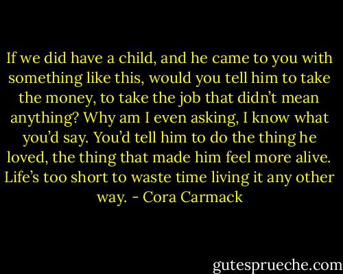 If we did have a child, and he came to you with something like this, would you tell him to take the money, to take the job that didn’t mean anything? Why am I even asking, I know what you’d say. You’d tell him to do the thing he loved, the thing that made him feel more alive. Life’s too short to waste time living it any other way. - Cora Carmack