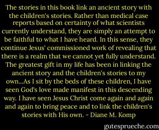 The stories in this book link an ancient story with the children's stories. Rather than medical case reports based on certainty of what scientists currently understand, they are simply an attempt to be faithful to what I have heard. In this sense, they continue Jesus' commissioned work of revealing that there is a realm that we cannot yet fully understand. The greatest gift in my life has been in linking the ancient story and the children's stories to my own...As I sit by the beds of these children, I have seen God's love made manifest in this descending way. I have seen Jesus Christ come again and again and again to bring peace and to link the children's stories with His own. - Diane M. Komp
