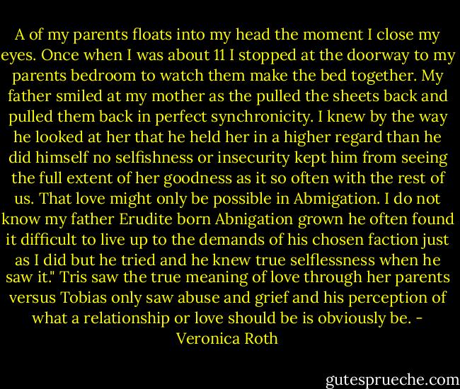 A of my parents floats into my head the moment I close my eyes. Once when I was about 11 I stopped at the doorway to my parents bedroom to watch them make the bed together. My father smiled at my mother as the pulled the sheets back and pulled them back in perfect synchronicity. I knew by the way he looked at her that he held her in a higher regard than he did himself no selfishness or insecurity kept him from seeing the full extent of her goodness as it so often with the rest of us. That love might only be possible in Abmigation. I do not know my father Erudite born Abnigation grown he often found it difficult to live up to the demands of his chosen faction just as I did but he tried and he knew true selflessness when he saw it." Tris saw the true meaning of love through her parents versus Tobias only saw abuse and grief and his perception of what a relationship or love should be is obviously be. - Veronica Roth