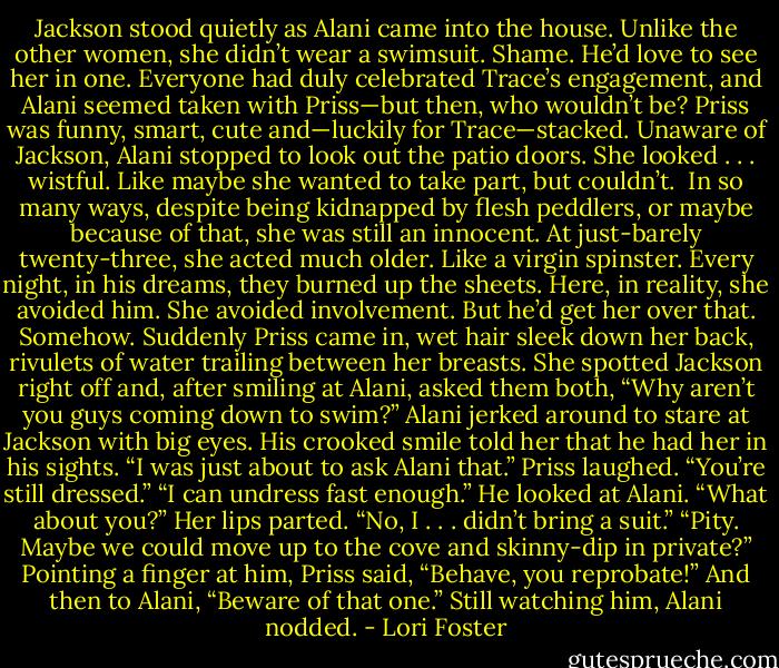 Jackson stood quietly as Alani came into the house. Unlike the other women, she didn’t wear a swimsuit. Shame. He’d love to see her in one. Everyone had duly celebrated Trace’s engagement, and Alani seemed taken with Priss—but then, who wouldn’t be? Priss was funny, smart, cute and—luckily for Trace—stacked.<br />Unaware of Jackson, Alani stopped to look out the patio doors. She looked . . . wistful. Like maybe she wanted to take part, but couldn’t. <br />In so many ways, despite being kidnapped by flesh peddlers, or maybe because of that, she was still an innocent. At just-barely twenty-three, she acted much older.<br />Like a virgin spinster.<br />Every night, in his dreams, they burned up the sheets.<br />Here, in reality, she avoided him. She avoided involvement.<br />But he’d get her over that. Somehow.<br />Suddenly Priss came in, wet hair sleek down her back, rivulets of water trailing between her breasts. She spotted Jackson right off and, after smiling at Alani, asked them both, “Why aren’t you guys coming down to swim?”<br />Alani jerked around to stare at Jackson with big eyes.<br />His crooked smile told her that he had her in his sights. “I was just about to ask Alani that.”<br />Priss laughed. “You’re still dressed.”<br />“I can undress fast enough.” He looked at Alani. “What about you?”<br />Her lips parted. “No, I . . . didn’t bring a suit.”<br />“Pity. Maybe we could move up to the cove and skinny-dip in private?”<br />Pointing a finger at him, Priss said, “Behave, you reprobate!” And then to Alani, “Beware of that one.”<br />Still watching him, Alani nodded. - Lori Foster