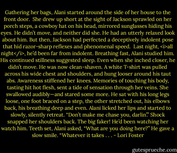Gathering her bags, Alani started around the side of her house to the front door. <br />She drew up short at the sight of Jackson sprawled on her porch steps, a cowboy hat on his head, mirrored sunglasses hiding his eyes.<br />He didn’t move, and neither did she.<br />He had an utterly relaxed look about him. But then, Jackson had perfected a deceptively indolent pose that hid razor-sharp reflexes and phenomenal speed. <br />Last night, <i>all night</i>, he’d been far from indolent.<br />Breathing fast, Alani studied him. His continued stillness suggested sleep. Even when she inched closer, he didn’t move.<br />He was now clean-shaven. A white T-shirt was pulled across his wide chest and shoulders, and hung looser around his taut abs.<br />Awareness stiffened her knees.<br />Memories of touching his body, tasting hit hot flesh, sent a tide of sensation through her veins. She swallowed audibly—and stared some more.<br />He sat with his long legs loose, one foot braced on a step, the other stretched out, his elbows back, his breathing deep and even.<br />Alani licked her lips and started to slowly, silently retreat.<br />“Don’t make me chase you, darlin’.”<br />Shock snapped her shoulders back. The big faker! He’d been watching her watch him. Teeth set, Alani asked, “What are you doing here?”<br />He gave a slow smile. “Whatever it takes . . . - Lori Foster