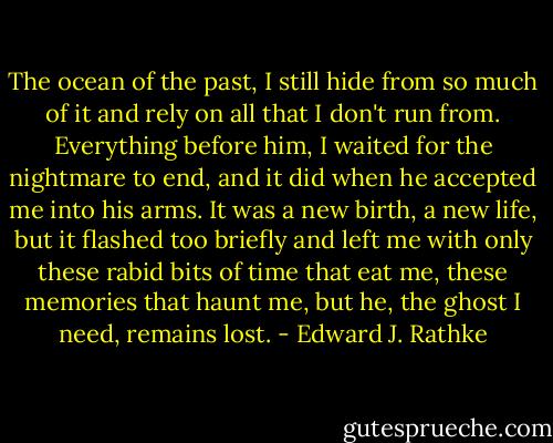 The ocean of the past, I still hide from so much of it and rely on all that I don't run from. Everything before him, I waited for the nightmare to end, and it did when he accepted me into his arms. It was a new birth, a new life, but it flashed too briefly and left me with only these rabid bits of time that eat me, these memories that haunt me, but he, the ghost I need, remains lost. - Edward J. Rathke