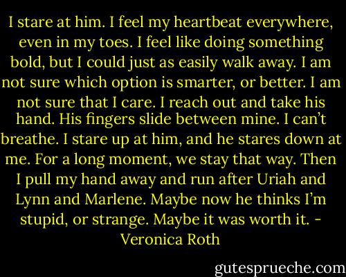 I stare at him. I feel my heartbeat everywhere, even in my toes. I feel like doing something bold, but I could just as easily walk away. I am not sure which option is smarter, or better. I am not sure that I care. I reach out and take his hand. His fingers slide between mine. I can’t breathe.<br />I stare up at him, and he stares down at me. For a long moment, we stay that way. Then I pull my hand away and run after Uriah and Lynn and Marlene. Maybe now he thinks I’m stupid, or strange. Maybe it was worth it. - Veronica Roth