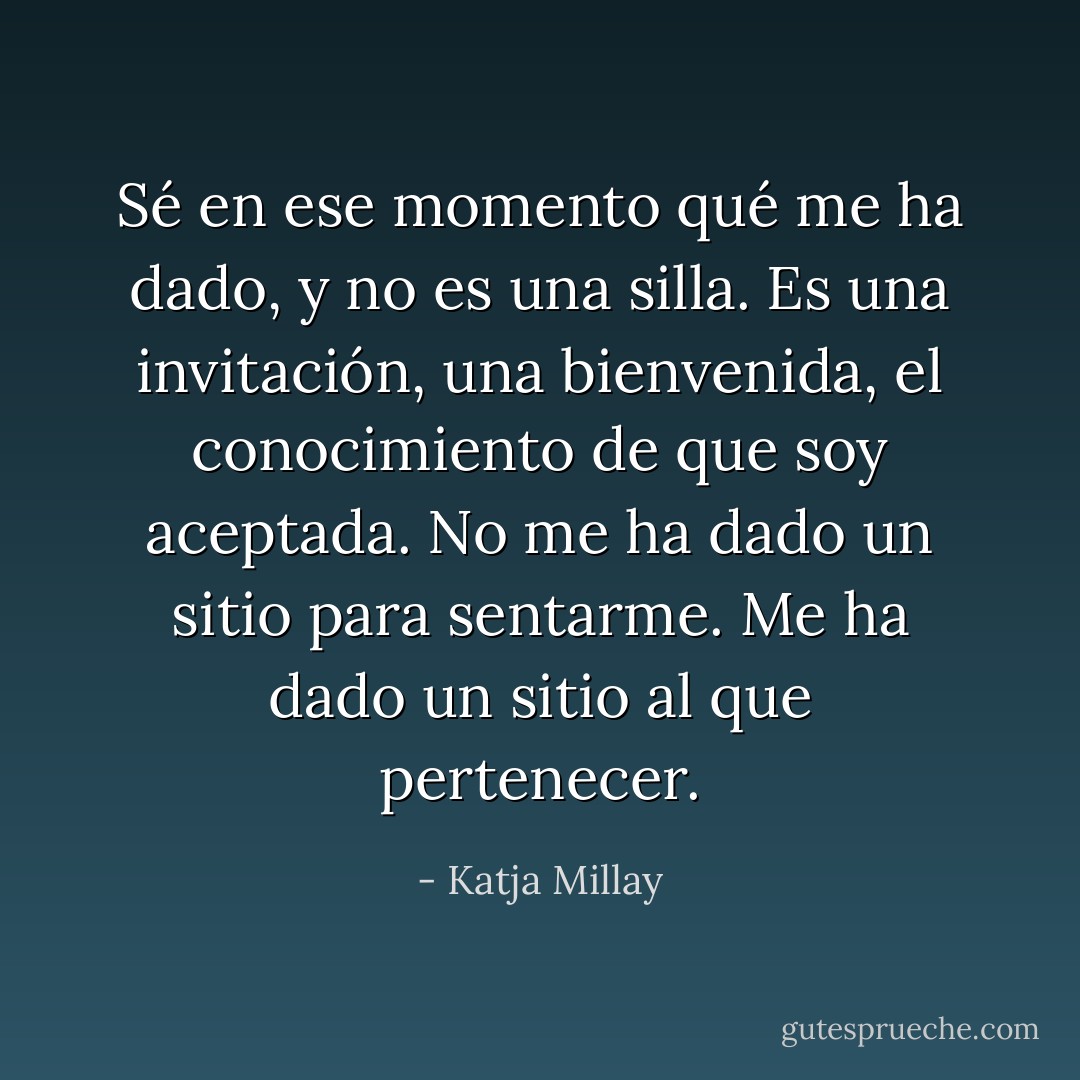 Sé en ese momento qué me ha dado, y no es una silla. Es una invitación, una bienvenida, el conocimiento de que soy aceptada. No me ha dado un sitio para sentarme. Me ha dado un sitio al que pertenecer. - Katja Millay