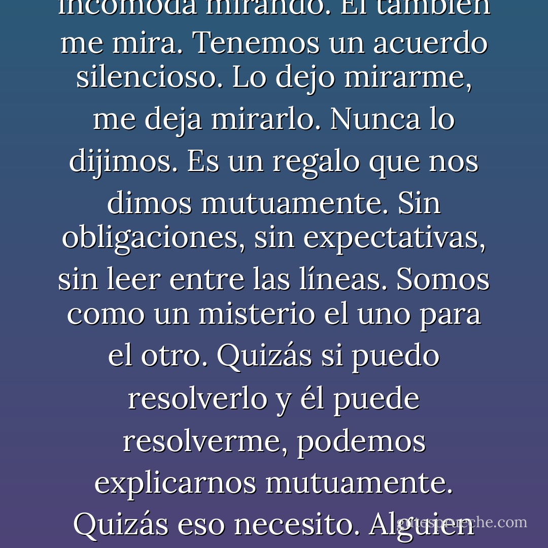 Todo lo que hace tiene un sentido. No me siento incómoda mirando. Él también me mira. Tenemos un acuerdo silencioso. Lo dejo mirarme, me deja mirarlo. Nunca lo dijimos. Es un regalo que nos dimos mutuamente. Sin obligaciones, sin expectativas, sin leer entre las líneas. Somos como un misterio el uno para el otro. Quizás si puedo resolverlo y él puede resolverme, podemos explicarnos mutuamente. Quizás eso necesito. Alguien que me explique. - Katja Millay
