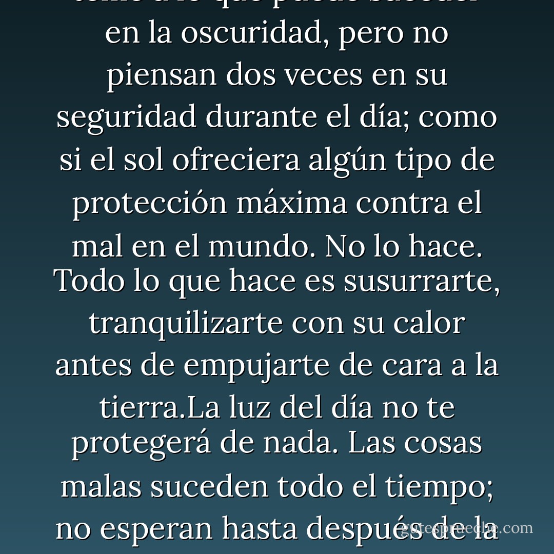 Me asombra cuánto la gente le teme a lo que puede suceder en la oscuridad, pero no piensan dos veces en su seguridad durante el día; como si el sol ofreciera algún tipo de protección máxima contra el mal en el mundo. No lo hace. Todo lo que hace es susurrarte, tranquilizarte con su calor antes de empujarte de cara a la tierra.La luz del día no te protegerá de nada. Las cosas malas suceden todo el tiempo; no esperan hasta después de la cena. - Katja Millay