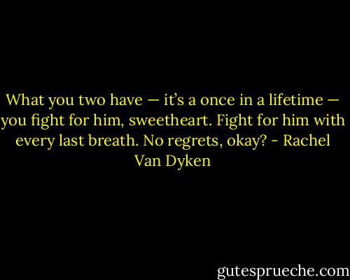 What you two have — it’s a once in a lifetime — you fight for him, sweetheart. Fight for him with every last breath. No regrets, okay? - Rachel Van Dyken
