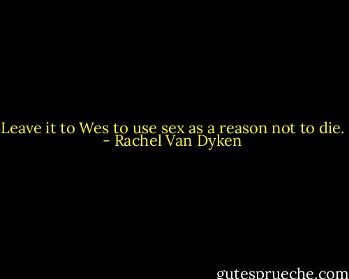 Leave it to Wes to use sex as a reason not to die. - Rachel Van Dyken