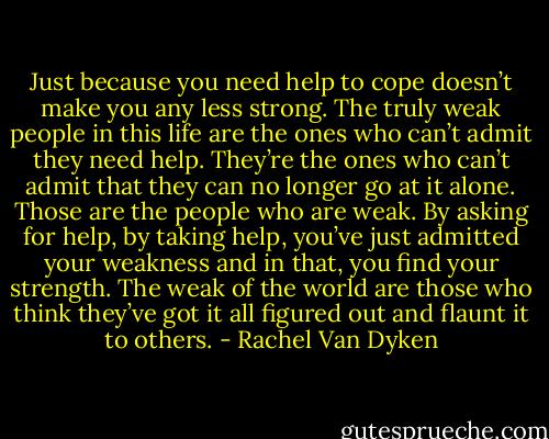 Just because you need help to cope doesn’t make you any less strong. The truly weak people in this life are the ones who can’t admit they need help. They’re the ones who can’t admit that they can no longer go at it alone. Those are the people who are weak. By asking for help, by taking help, you’ve just admitted your weakness and in that, you find your strength. The weak of the world are those who think they’ve got it all figured out and flaunt it to others. - Rachel Van Dyken