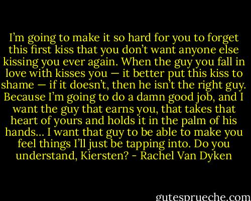 I’m going to make it so hard for you to forget this first kiss that you don’t want anyone else kissing you ever again. When the guy you fall in love with kisses you — it better put this kiss to shame — if it doesn’t, then he isn’t the right guy. Because I’m going to do a damn good job, and I want the guy that earns you, that takes that heart of yours and holds it in the palm of his hands… I want that guy to be able to make you feel things I’ll just be tapping into. Do you understand, Kiersten? - Rachel Van Dyken