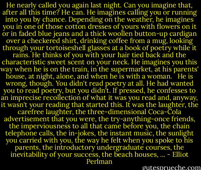 He nearly called you again last night. Can you imagine that, after all this time? He can. He imagines calling you or running into you by chance. Depending on the weather, he imagines you in one of those cotton dresses of yours with flowers on it or in faded blue jeans and a thick woollen button-up cardigan over a checkered shirt, drinking coffee from a mug, looking through your tortoiseshell glasses at a book of poetry while it rains. He thinks of you with your hair tied back and the characteristic sweet scent on your neck. He imagines you this way when he is on the train, in the supermarket, at his parents' house, at night, alone, and when he is with a woman. <br /><br />He is wrong, though. You didn't read poetry at all. He had wanted you to read poetry, but you didn't. If pressed, he confesses to an imprecise recollection of what it was you read and, anyway, it wasn't your reading that started this. It was the laughter, the carefree laughter, the three-dimensional Coca-Cola advertisement that you were, the try-anything-once friends, the imperviousness to all that came before you, the chain telephone calls, the in-jokes, the instant music, the sunlight you carried with you, the way he felt when you spoke to his parents, the introductory undergraduate courses, the inevitability of your success, the beach houses, ... - Elliot Perlman