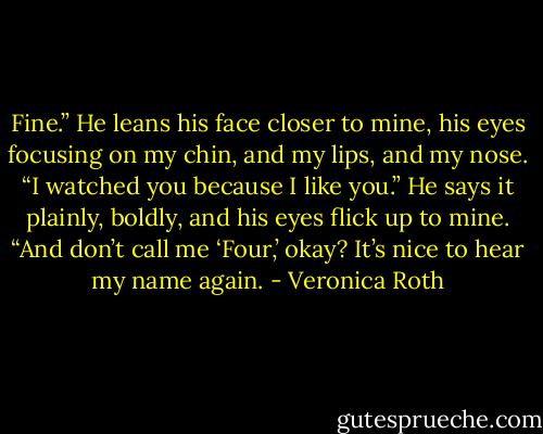 Fine.” He leans his face closer to mine, his eyes focusing on my chin, and my lips, and my nose. “I watched you because I like you.” He says it plainly, boldly, and his eyes flick up to mine. “And don’t call me ‘Four,’ okay? It’s nice to hear my name again. - Veronica Roth