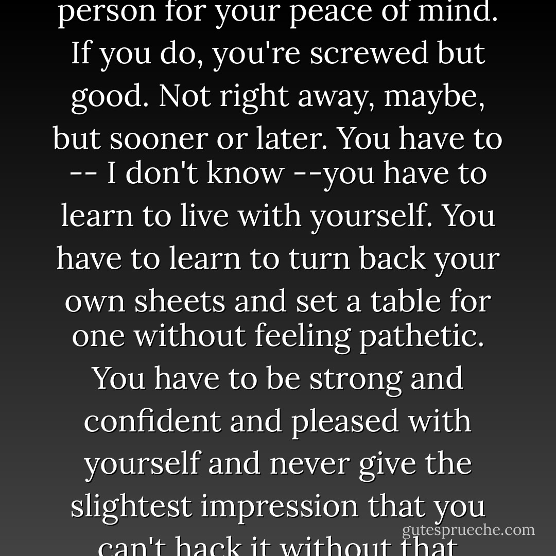 The hell of it is, I know the answer. The answer is that you never, ever, rely on another person for your peace of mind. If you do, you're screwed but good. Not right away, maybe, but sooner or later. You have to -- I don't know --you have to learn to live with yourself. You have to learn to turn back your own sheets and set a table for one without feeling pathetic. You have to be strong and confident and pleased with yourself and never give the slightest impression that you can't hack it without that certain goddamn someone. You have to fake the hell out of it. - Armistead Maupin