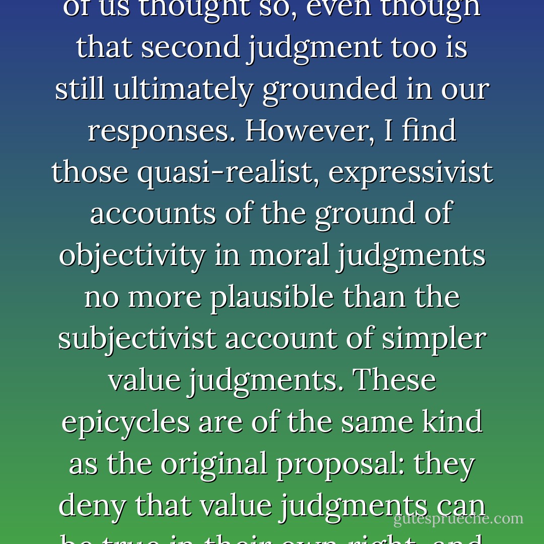 In every area of thought we must rely ultimately on our judgments, tested by reflection, subject to correction by the counterarguments of others, modified by the imagination and by comparison with alternatives. Antirealism is always a conjectural possibility: the question can always be posed, whether there is anything more to truth in a certain domain than our tendency to reach certain conclusions in this way, perhaps in convergence with others. Sometimes, as with grammar or etiquette, the answer is no. For that reason the intuitive conviction that a particular domain, like the physical world, or mathematics, or morality, or aesthetics, is one in which our judgments are attempts to respond to a kind of truth that is independent of them may be impossible to establish decisively. Yet it may be very robust all the same, and not unjustified.<br /><br />To be sure, there are competing subjectivist explanations of the appearance of mind-independence in the truth of moral and other value judgments. One of the things a sophisticated subjectivism allows us to say when we judge that infanticide is wrong is that it would be wrong even if none of us thought so, even though that second judgment too is still ultimately grounded in our responses. However, I find those quasi-realist, expressivist accounts of the ground of objectivity in moral judgments no more plausible than the subjectivist account of simpler value judgments. These epicycles are of the same kind as the original proposal: they deny that value judgments can be true in their own right, and this does not accord with what I believe to be the best overall understanding of our thought about value.<br /><br />There is no crucial experiment that will establish or refute realism about value. One ground for rejecting it, the type used by Hume, is simply question-begging: if it is supposed that objective moral truths can exist only if they are like other kinds of facts--physical, psychological, or logical--then it is clear that there aren't any. But the failure of this argument doesn't prove that there <i>are</i> objective moral truths. Positive support for realism can come only from the fruitfulness of evaluative and moral thought in producing results, including corrections of beliefs formerly widely held and the development of new and improved methods and arguments over time. The realist interpretation of what we are doing in thinking about these things can carry conviction only if it is a better account than the subjectivist or social-constructivist alternatives, and that is always going to be a comparative question and a matter of judgment, as it is about any other domain, whether it be mathematics or science or history or aesthetics. - Thomas Nagel