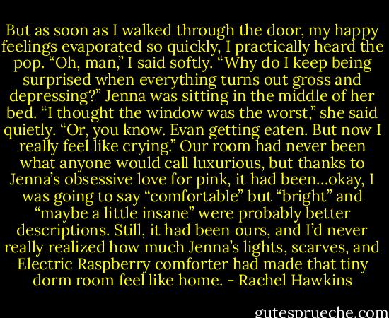 But as soon as I walked through the door, my happy feelings evaporated so quickly, I practically heard the pop.<br />“Oh, man,” I said softly. “Why do I keep being surprised when everything turns out gross and depressing?”<br />Jenna was sitting in the middle of her bed. “I thought the window was the worst,” she said quietly. “Or, you know. Evan getting eaten. But now I really feel like crying.”<br />Our room had never been what anyone would call luxurious, but thanks to Jenna’s obsessive love for pink, it had been…okay, I was going to say “comfortable” but “bright” and “maybe a little insane” were probably better descriptions. Still, it had been ours, and I’d never really realized how much Jenna’s lights, scarves, and Electric Raspberry comforter had made that tiny dorm room feel like home. - Rachel Hawkins
