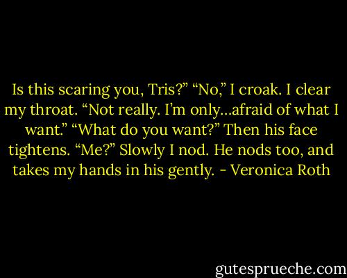 Is this scaring you, Tris?”<br />“No,” I croak. I clear my throat. “Not really. I’m only…afraid of what I want.”<br />“What do you want?” Then his face tightens. “Me?” Slowly I nod. He nods too, and takes my hands in his gently. - Veronica Roth