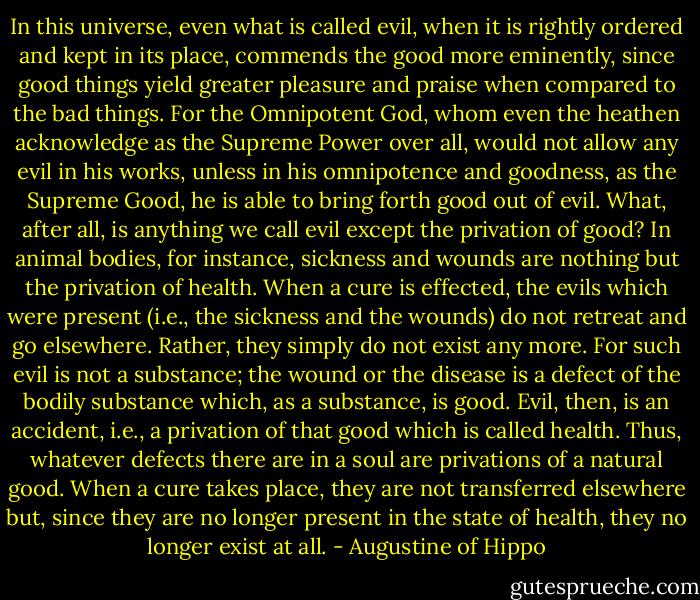 In this universe, even what is called evil, when it is rightly ordered and kept in its place, commends the good more eminently, since good things yield greater pleasure and praise when compared to the bad things. For the Omnipotent God, whom even the heathen acknowledge as the Supreme Power over all, would not allow any evil in his works, unless in his omnipotence and goodness, as the Supreme Good, he is able to bring forth good out of evil. What, after all, is anything we call evil except the privation of good? In animal bodies, for instance, sickness and wounds are nothing but the privation of health. When a cure is effected, the evils which were present (i.e., the sickness and the wounds) do not retreat and go elsewhere. Rather, they simply do not exist any more. For such evil is not a substance; the wound or the disease is a defect of the bodily substance which, as a substance, is good. Evil, then, is an accident, i.e., a privation of that good which is called health. Thus, whatever defects there are in a soul are privations of a natural good. When a cure takes place, they are not transferred elsewhere but, since they are no longer present in the state of health, they no longer exist at all. - Augustine of Hippo