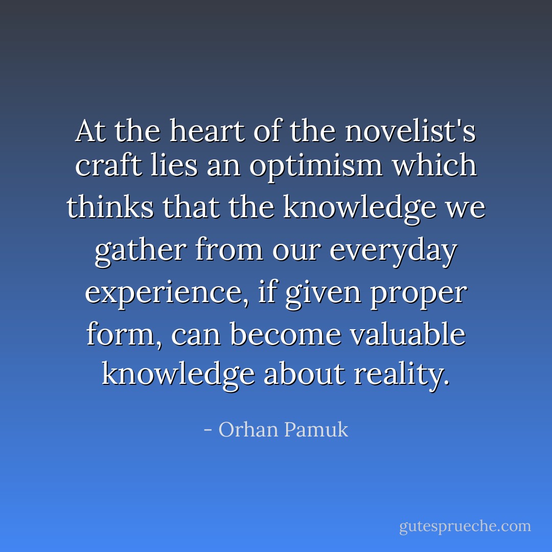 At the heart of the novelist's craft lies an optimism which thinks that the knowledge we gather from our everyday experience, if given proper form, can become valuable knowledge about reality. - Orhan Pamuk