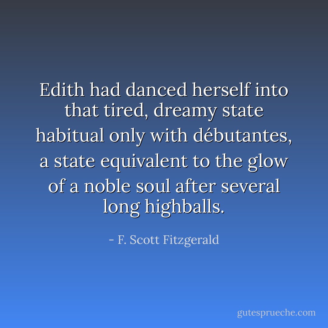 Edith had danced herself into that tired, dreamy state habitual only with débutantes, a state equivalent to the glow of a noble soul after several long highballs. - F. Scott Fitzgerald
