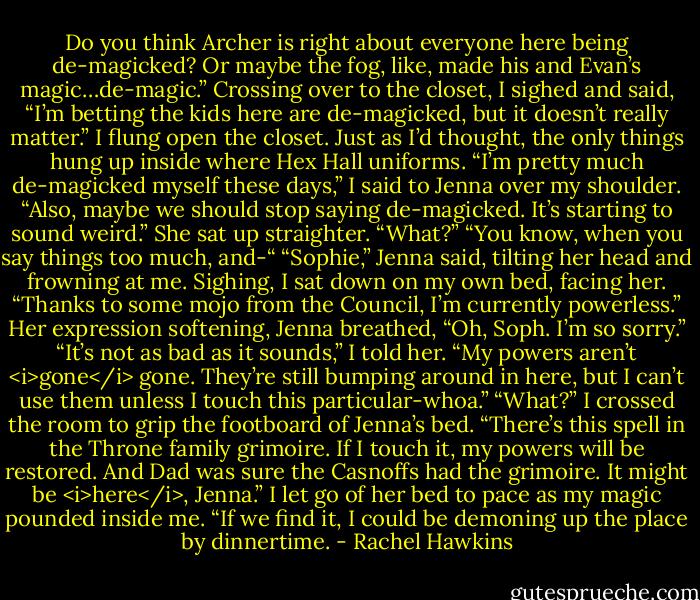 Do you think Archer is right about everyone here being de-magicked? Or maybe the fog, like, made his and Evan’s magic…de-magic.”<br />Crossing over to the closet, I sighed and said, “I’m betting the kids here are de-magicked, but it doesn’t really matter.” I flung open the closet. Just as I’d thought, the only things hung up inside where Hex Hall uniforms. “I’m pretty much de-magicked myself these days,” I said to Jenna over my shoulder. “Also, maybe we should stop saying de-magicked. It’s starting to sound weird.”<br />She sat up straighter. “What?”<br />“You know, when you say things too much, and-“<br />“Sophie,” Jenna said, tilting her head and frowning at me.<br />Sighing, I sat down on my own bed, facing her. “Thanks to some mojo from the Council, I’m currently powerless.”<br />Her expression softening, Jenna breathed, “Oh, Soph. I’m so sorry.”<br />“It’s not as bad as it sounds,” I told her. “My powers aren’t <i>gone</i> gone. They’re still bumping around in here, but I can’t use them unless I touch this particular-whoa.”<br />“What?”<br />I crossed the room to grip the footboard of Jenna’s bed. “There’s this spell in the Throne family grimoire. If I touch it, my powers will be restored. And Dad was sure the Casnoffs had the grimoire. It might be <i>here</i>, Jenna.” I let go of her bed to pace as my magic pounded inside me. “If we find it, I could be demoning up the place by dinnertime. - Rachel Hawkins
