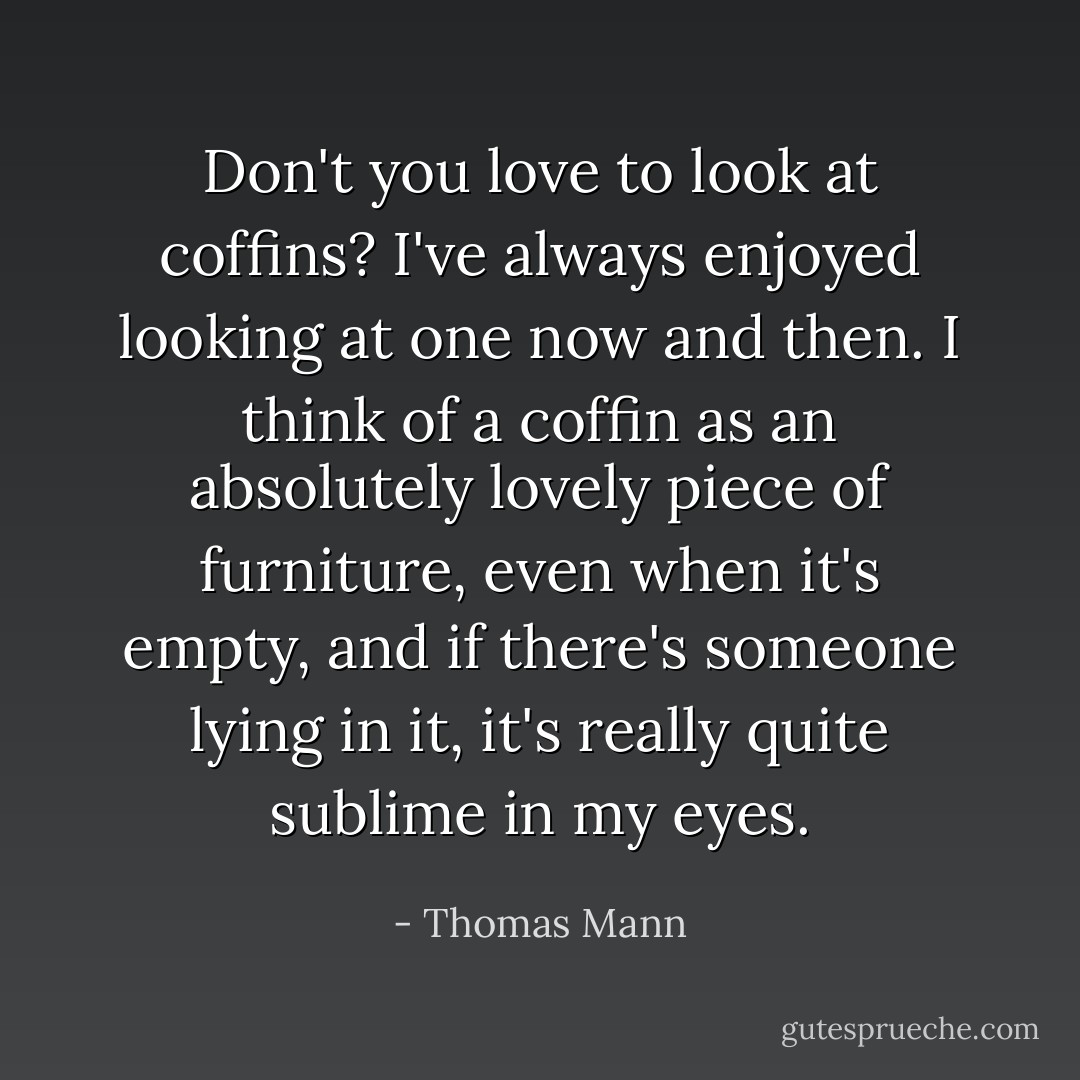 Don't you love to look at coffins? I've always enjoyed looking at one now and then. I think of a coffin as an absolutely lovely piece of furniture, even when it's empty, and if there's someone lying in it, it's really quite sublime in my eyes. - Thomas Mann