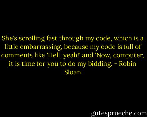 She's scrolling fast through my code, which is a little embarrassing, because my code is full of comments like 'Hell, yeah!' and 'Now, computer, it is time for you to do my bidding. - Robin Sloan