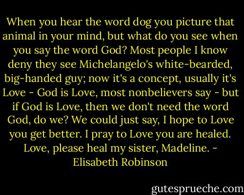 When you hear the word dog you picture that animal in your mind, but what do you see when you say the word God? Most people I know deny they see Michelangelo's white-bearded, big-handed guy; now it's a concept, usually it's Love - God is Love, most nonbelievers say - but if God is Love, then we don't need the word God, do we? We could just say, I hope to Love you get better. I pray to Love you are healed. Love, please heal my sister, Madeline. - Elisabeth Robinson