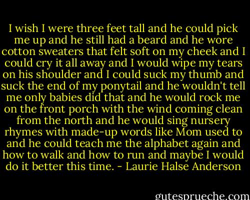I wish I were three feet tall and he could pick me up and he still had a beard and he wore cotton sweaters that felt soft on my cheek and I could cry it all away and I would wipe my tears on his shoulder and I could suck my thumb and suck the end of my ponytail and he wouldn't tell me only babies did that and he would rock me on the front porch with the wind coming clean from the north and he would sing nursery rhymes with made-up words like Mom used to and he could teach me the alphabet again and how to walk and how to run and maybe I would do it better this time. - Laurie Halse Anderson