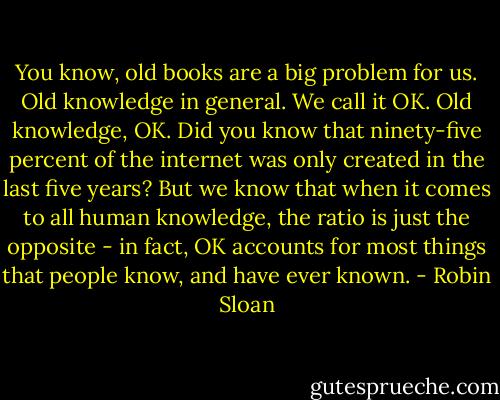 You know, old books are a big problem for us. Old knowledge in general. We call it OK. Old knowledge, OK. Did you know that ninety-five percent of the internet was only created in the last five years? But we know that when it comes to all human knowledge, the ratio is just the opposite - in fact, OK accounts for most things that people know, and have ever known. - Robin Sloan