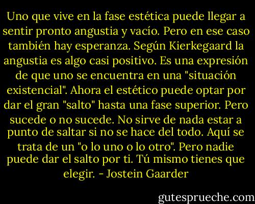 Uno que vive en la fase estética puede llegar a sentir pronto angustia y vacío. Pero en ese caso también hay esperanza. Según Kierkegaard la angustia es algo casi positivo. Es una expresión de que uno se encuentra en una "situación existencial". Ahora el estético puede optar por dar el gran "salto" hasta una fase superior. Pero sucede o no sucede. No sirve de nada estar a punto de saltar si no se hace del todo. Aquí se trata de un "o lo uno o lo otro". Pero nadie puede dar el salto por ti. Tú mismo tienes que elegir. - Jostein Gaarder