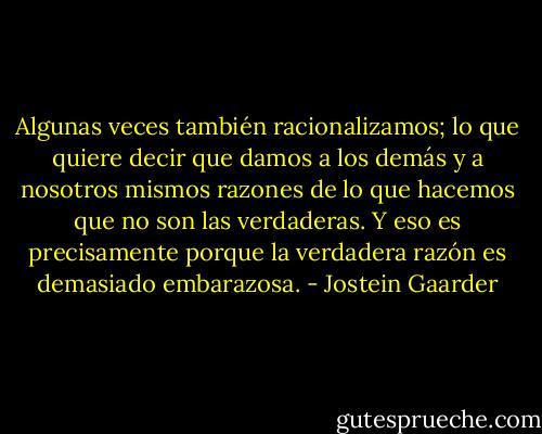 Algunas veces también racionalizamos; lo que quiere decir que damos a los demás y a nosotros mismos razones de lo que hacemos que no son las verdaderas. Y eso es precisamente porque la verdadera razón es demasiado embarazosa. - Jostein Gaarder