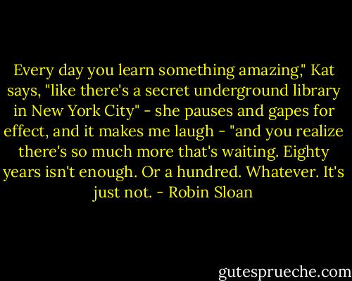 Every day you learn something amazing," Kat says, "like there's a secret underground library in New York City" - she pauses and gapes for effect, and it makes me laugh - "and you realize there's so much more that's waiting. Eighty years isn't enough. Or a hundred. Whatever. It's just not. - Robin Sloan