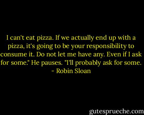 I can't eat pizza. If we actually end up with a pizza, it's going to be your responsibility to consume it. Do not let me have any. Even if I ask for some." He pauses. "I'll probably ask for some. - Robin Sloan