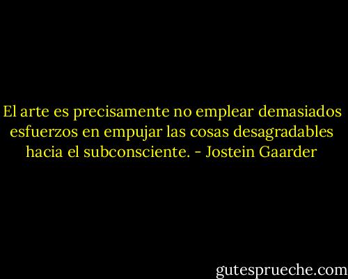 El arte es precisamente no emplear demasiados esfuerzos en empujar las cosas desagradables hacia el subconsciente. - Jostein Gaarder