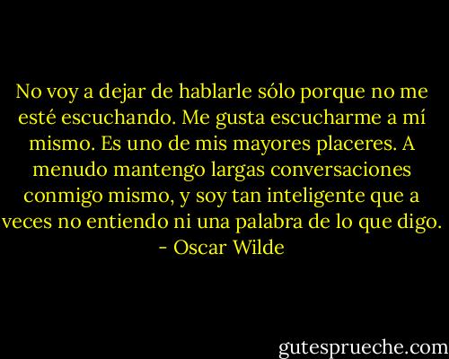 No voy a dejar de hablarle sólo porque no me esté escuchando. Me gusta escucharme a mí mismo. Es uno de mis mayores placeres. A menudo mantengo largas conversaciones conmigo mismo, y soy tan inteligente que a veces no entiendo ni una palabra de lo que digo. - Oscar Wilde
