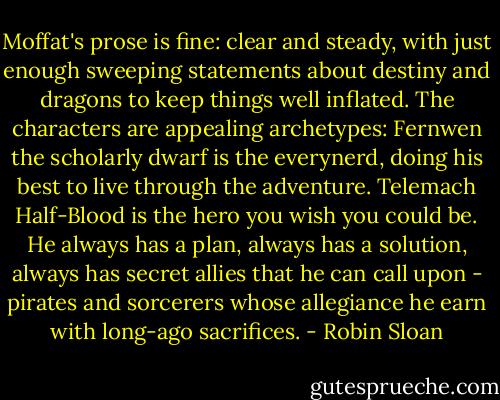Moffat's prose is fine: clear and steady, with just enough sweeping statements about destiny and dragons to keep things well inflated. The characters are appealing archetypes: Fernwen the scholarly dwarf is the everynerd, doing his best to live through the adventure. Telemach Half-Blood is the hero you wish you could be. He always has a plan, always has a solution, always has secret allies that he can call upon - pirates and sorcerers whose allegiance he earn with long-ago sacrifices. - Robin Sloan