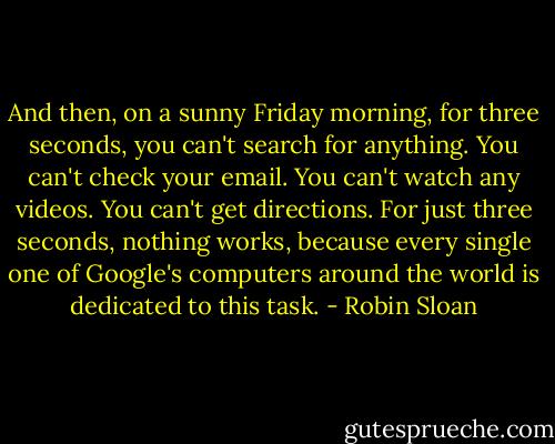 And then, on a sunny Friday morning, for three seconds, you can't search for anything. You can't check your email. You can't watch any videos. You can't get directions. For just three seconds, nothing works, because every single one of Google's computers around the world is dedicated to this task. - Robin Sloan