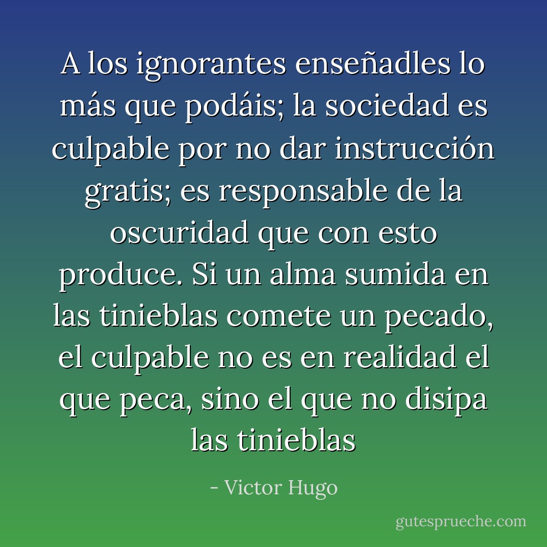 A los ignorantes enseñadles lo más que podáis; la sociedad es culpable por no dar instrucción gratis; es responsable de la oscuridad que con esto produce. Si un alma sumida en las tinieblas comete un pecado, el culpable no es en realidad el que peca, sino el que no disipa las tinieblas - Victor Hugo
